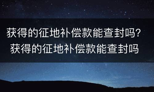 获得的征地补偿款能查封吗？ 获得的征地补偿款能查封吗