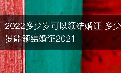 2022多少岁可以领结婚证 多少岁能领结婚证2021