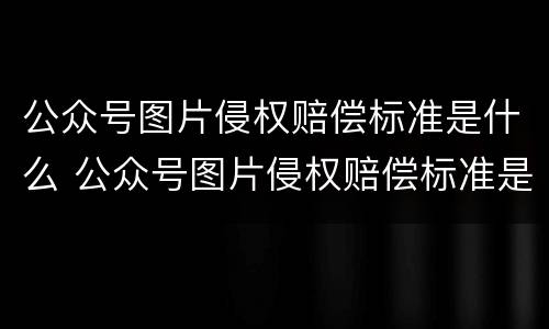 公众号图片侵权赔偿标准是什么 公众号图片侵权赔偿标准是什么意思