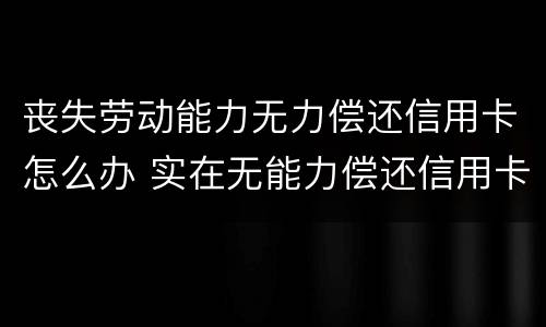 丧失劳动能力无力偿还信用卡怎么办 实在无能力偿还信用卡怎么办