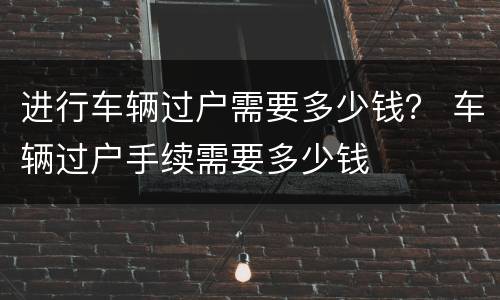 进行车辆过户需要多少钱？ 车辆过户手续需要多少钱