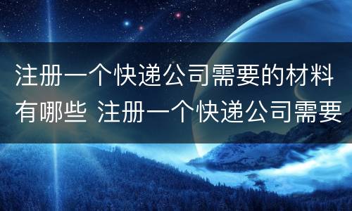 注册一个快递公司需要的材料有哪些 注册一个快递公司需要的材料有哪些要求