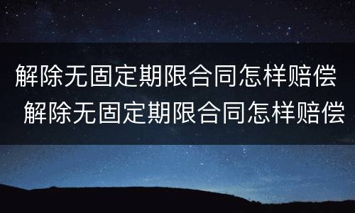 解除无固定期限合同怎样赔偿 解除无固定期限合同怎样赔偿的