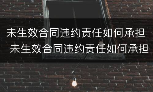 未生效合同违约责任如何承担 未生效合同违约责任如何承担法律责任