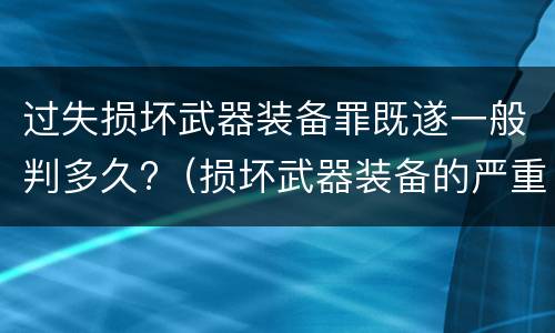 过失损坏武器装备罪既遂一般判多久?（损坏武器装备的严重后果）