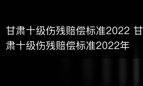甘肃十级伤残赔偿标准2022 甘肃十级伤残赔偿标准2022年