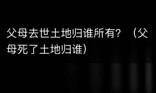 父母去世土地归谁所有？（父母死了土地归谁）