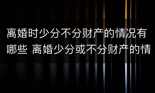 离婚时少分不分财产的情况有哪些 离婚少分或不分财产的情形