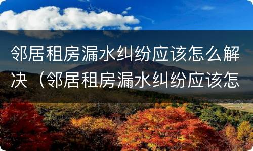 邻居租房漏水纠纷应该怎么解决（邻居租房漏水纠纷应该怎么解决呢）