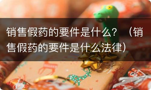 销售假药的要件是什么？（销售假药的要件是什么法律）