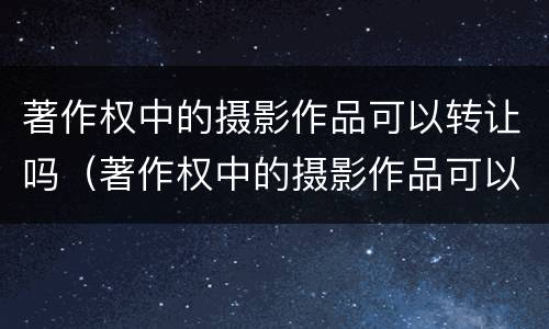 著作权中的摄影作品可以转让吗（著作权中的摄影作品可以转让吗）