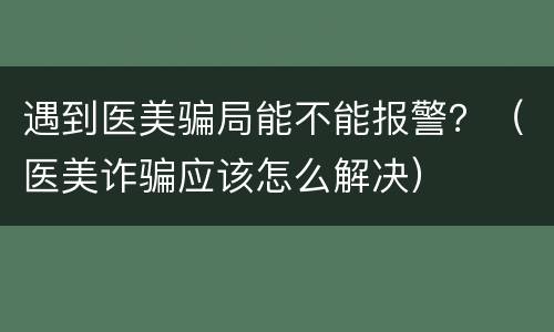遇到医美骗局能不能报警？（医美诈骗应该怎么解决）