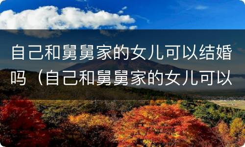 自己和舅舅家的女儿可以结婚吗（自己和舅舅家的女儿可以结婚吗视频）