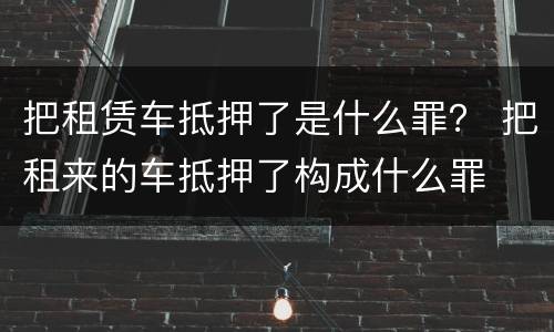 把租赁车抵押了是什么罪？ 把租来的车抵押了构成什么罪