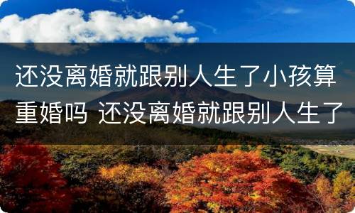 还没离婚就跟别人生了小孩算重婚吗 还没离婚就跟别人生了小孩算重婚吗女方