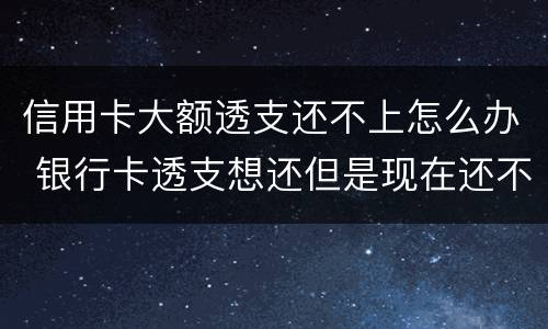 信用卡大额透支还不上怎么办 银行卡透支想还但是现在还不上怎么办