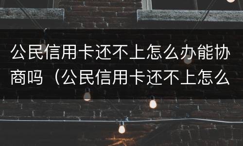 公民信用卡还不上怎么办能协商吗（公民信用卡还不上怎么办能协商吗还款吗）