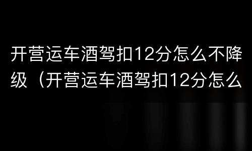 开营运车酒驾扣12分怎么不降级（开营运车酒驾扣12分怎么不降级呢）