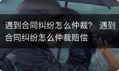遇到合同纠纷怎么仲裁？ 遇到合同纠纷怎么仲裁赔偿