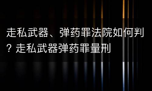 走私武器、弹药罪法院如何判? 走私武器弹药罪量刑