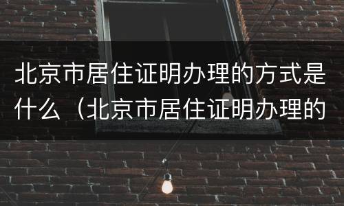 北京市居住证明办理的方式是什么（北京市居住证明办理的方式是什么样的）