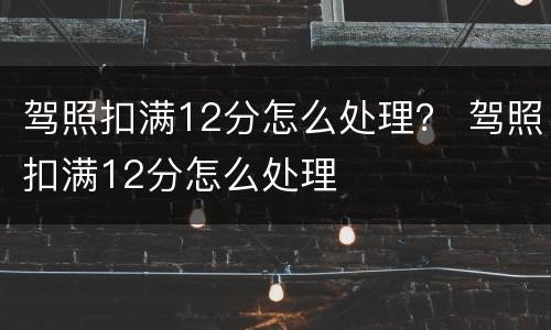 驾照扣满12分怎么处理？ 驾照扣满12分怎么处理