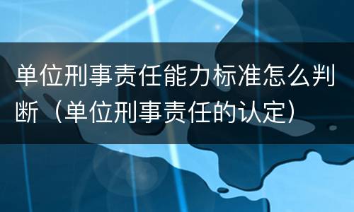 单位刑事责任能力标准怎么判断（单位刑事责任的认定）