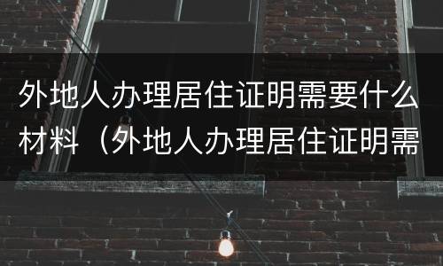 外地人办理居住证明需要什么材料（外地人办理居住证明需要什么材料呢）