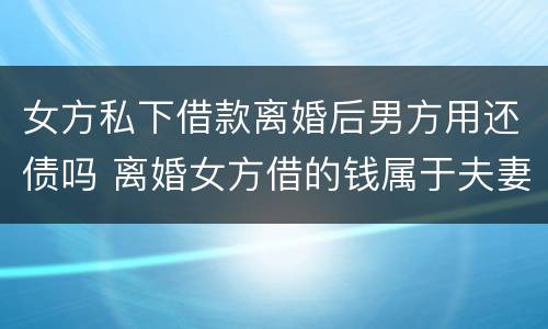 女方私下借款离婚后男方用还债吗 离婚女方借的钱属于夫妻共同财产吗