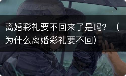 离婚彩礼要不回来了是吗？（为什么离婚彩礼要不回）
