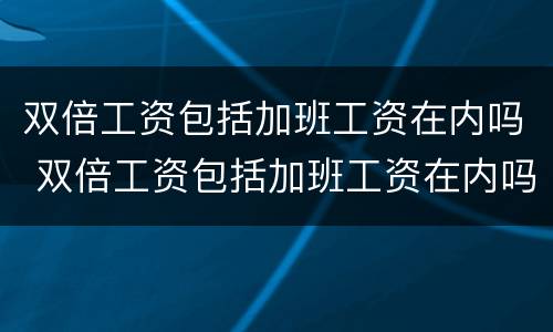 双倍工资包括加班工资在内吗 双倍工资包括加班工资在内吗合法吗