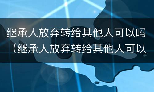 继承人放弃转给其他人可以吗（继承人放弃转给其他人可以吗怎么办）