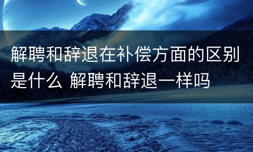 解聘和辞退在补偿方面的区别是什么 解聘和辞退一样吗