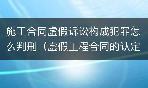 施工合同虚假诉讼构成犯罪怎么判刑（虚假工程合同的认定）