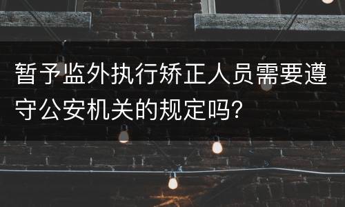 暂予监外执行矫正人员需要遵守公安机关的规定吗？