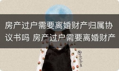 房产过户需要离婚财产归属协议书吗 房产过户需要离婚财产归属协议书吗