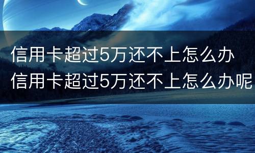 信用卡超过5万还不上怎么办 信用卡超过5万还不上怎么办呢