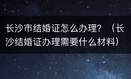 长沙市结婚证怎么办理？（长沙结婚证办理需要什么材料）