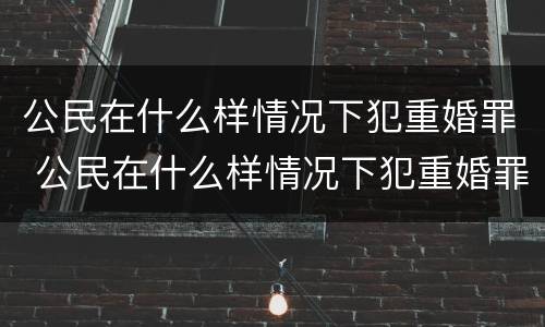 公民在什么样情况下犯重婚罪 公民在什么样情况下犯重婚罪判刑