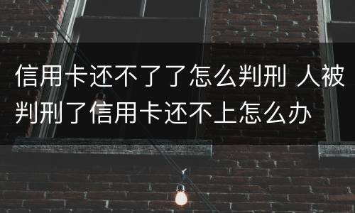 信用卡还不了了怎么判刑 人被判刑了信用卡还不上怎么办