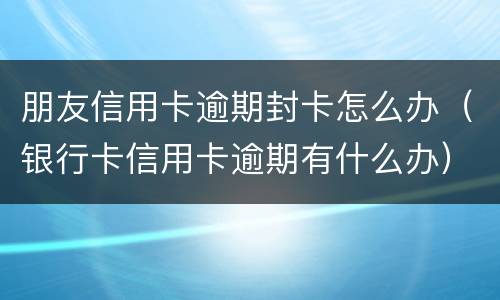 朋友信用卡逾期封卡怎么办（银行卡信用卡逾期有什么办）
