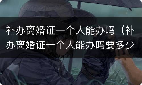 补办离婚证一个人能办吗（补办离婚证一个人能办吗要多少钱）