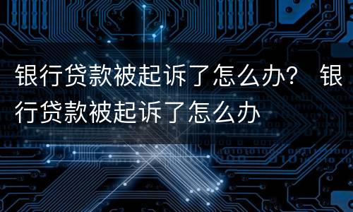银行贷款被起诉了怎么办？ 银行贷款被起诉了怎么办