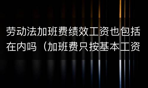 劳动法加班费绩效工资也包括在内吗（加班费只按基本工资不包含绩效工资吗）