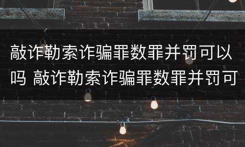 敲诈勒索诈骗罪数罪并罚可以吗 敲诈勒索诈骗罪数罪并罚可以吗判多少年