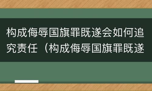 构成侮辱国旗罪既遂会如何追究责任（构成侮辱国旗罪既遂会如何追究责任呢）