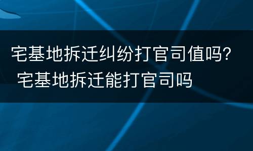 宅基地拆迁纠纷打官司值吗？ 宅基地拆迁能打官司吗