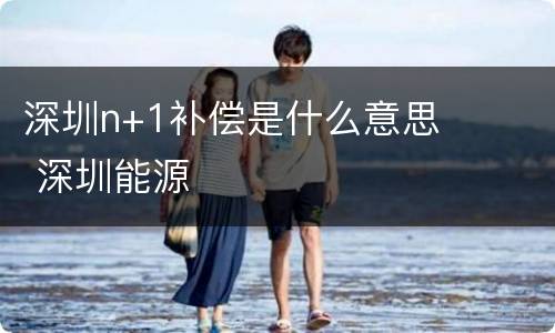 深圳n+1补偿是什么意思 深圳能源