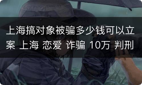 上海搞对象被骗多少钱可以立案 上海 恋爱 诈骗 10万 判刑