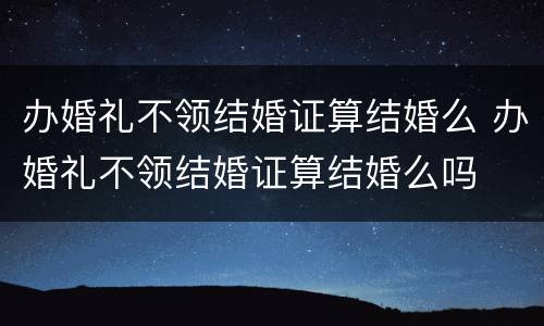 办婚礼不领结婚证算结婚么 办婚礼不领结婚证算结婚么吗
